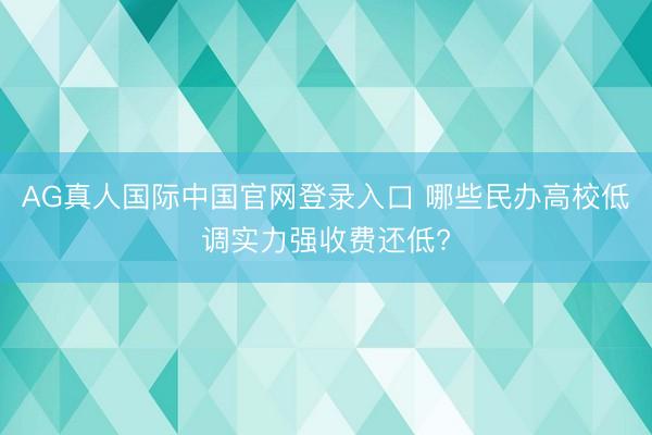 AG真人国际中国官网登录入口 哪些民办高校低调实力强收费还低?