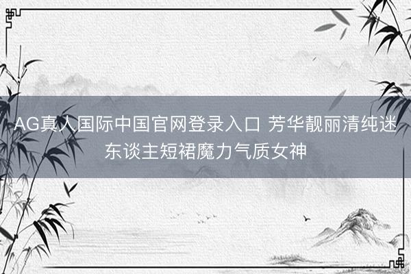 AG真人国际中国官网登录入口 芳华靓丽清纯迷东谈主短裙魔力气质女神