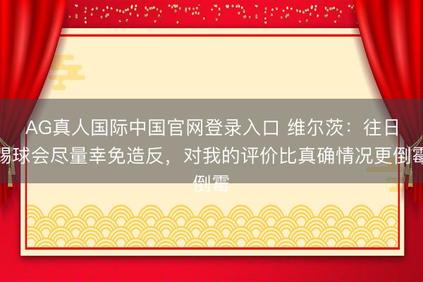 AG真人国际中国官网登录入口 维尔茨：往日踢球会尽量幸免造反，对我的评价比真确情况更倒霉