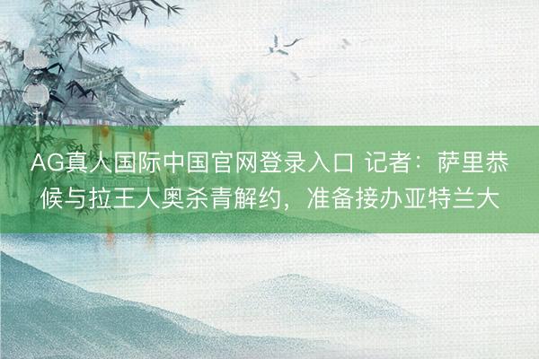AG真人国际中国官网登录入口 记者：萨里恭候与拉王人奥杀青解约，准备接办亚特兰大
