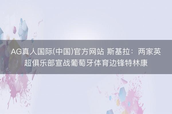 AG真人国际(中国)官方网站 斯基拉：两家英超俱乐部宣战葡萄牙体育边锋特林康