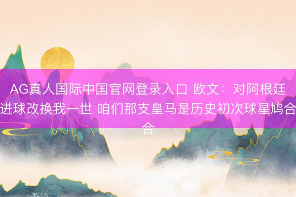 AG真人国际中国官网登录入口 欧文：对阿根廷进球改换我一世 咱们那支皇马是历史初次球星鸠合
