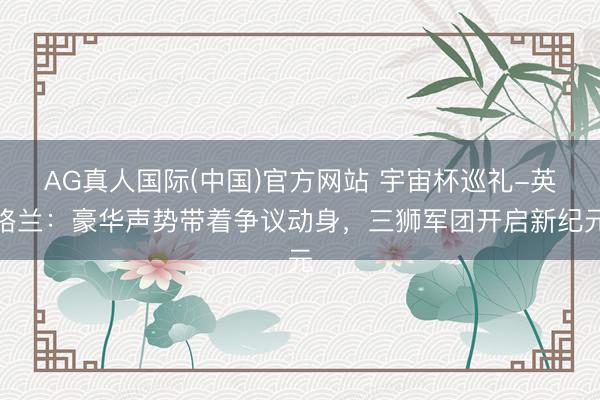 AG真人国际(中国)官方网站 宇宙杯巡礼-英格兰：豪华声势带着争议动身，三狮军团开启新纪元