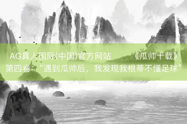 AG真人国际(中国)官方网站 ⭐️《瓜帅十载》第四卷：“遇到瓜帅后，我发现我根蒂不懂足球”