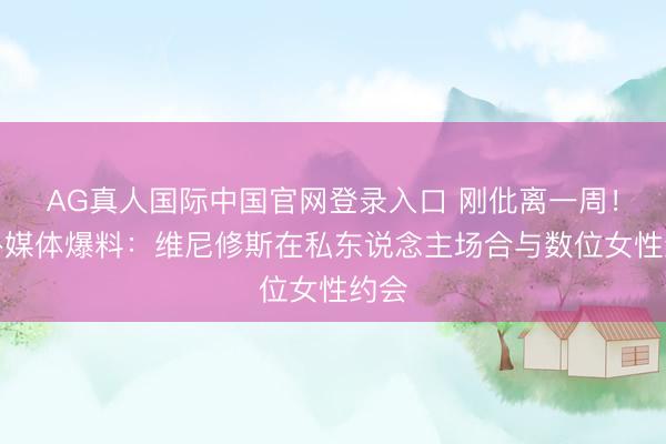 AG真人国际中国官网登录入口 刚仳离一周！八卦媒体爆料：维尼修斯在私东说念主场合与数位女性约会