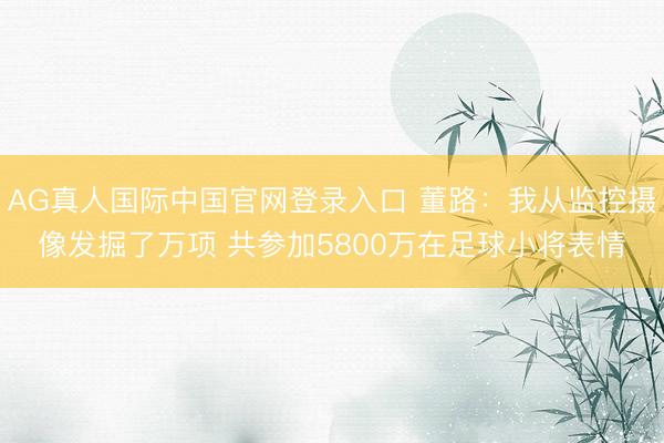 AG真人国际中国官网登录入口 董路：我从监控摄像发掘了万项 共参加5800万在足球小将表情