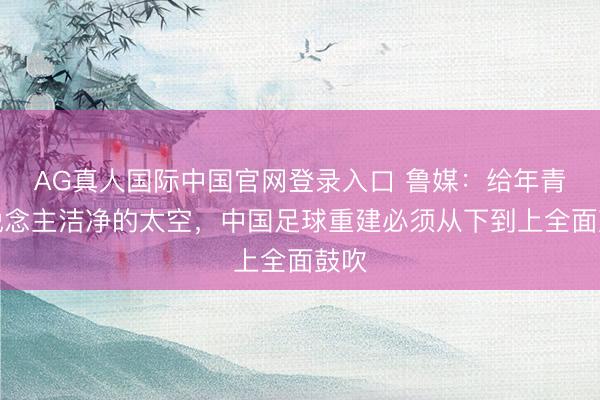 AG真人国际中国官网登录入口 鲁媒：给年青东说念主洁净的太空，中国足球重建必须从下到上全面鼓吹