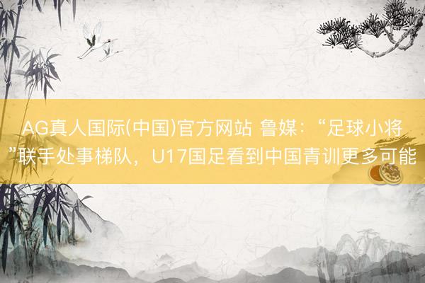 AG真人国际(中国)官方网站 鲁媒：“足球小将”联手处事梯队，U17国足看到中国青训更多可能