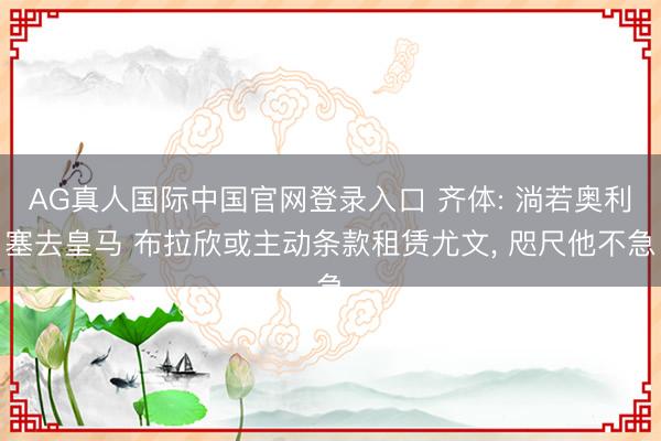 AG真人国际中国官网登录入口 齐体: 淌若奥利塞去皇马 布拉欣或主动条款租赁尤文， 咫尺他不急