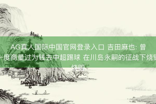AG真人国际中国官网登录入口 吉田麻也: 曾一度商量过为