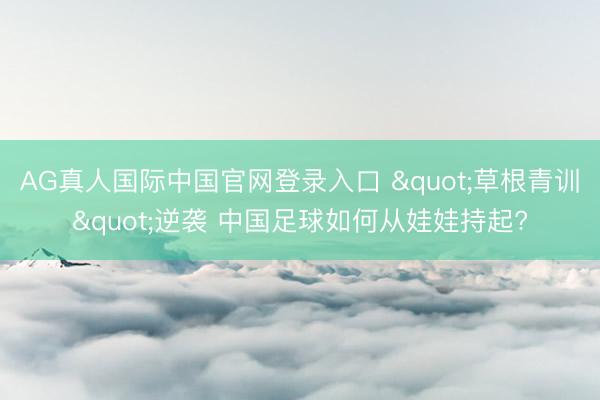 AG真人国际中国官网登录入口 "草根青训"逆袭 中国足球如何从娃娃持起?