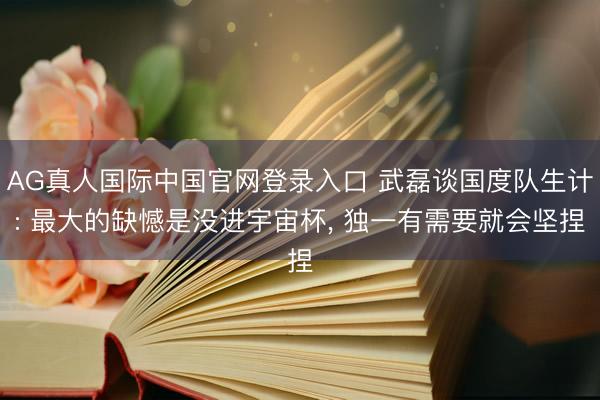 AG真人国际中国官网登录入口 武磊谈国度队生计: 最大的缺憾是没进宇宙杯， 独一有需要就会坚捏
