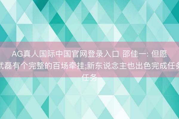 AG真人国际中国官网登录入口 邵佳一: 但愿武磊有个完整的百场牵挂;新东说念主也出色完成任务