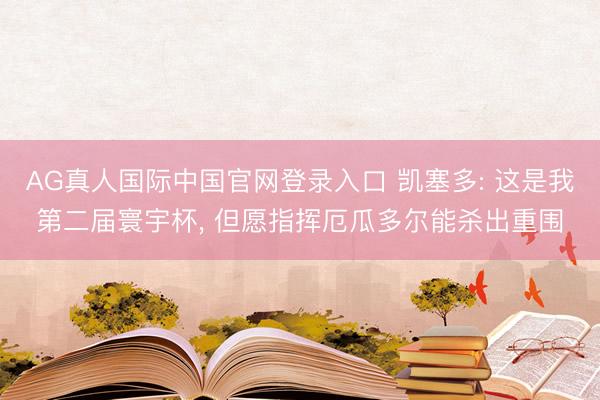 AG真人国际中国官网登录入口 凯塞多: 这是我第二届寰宇杯， 但愿指挥厄瓜多尔能杀出重围