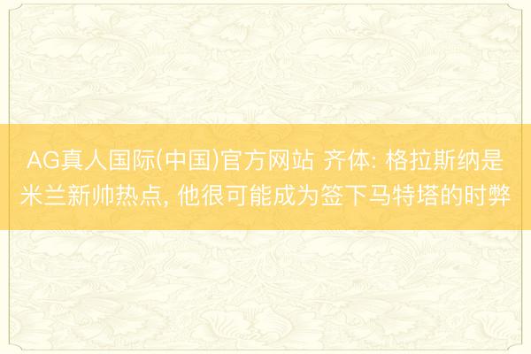 AG真人国际(中国)官方网站 齐体: 格拉斯纳是米兰新帅热点， 他很可能成为签下马特塔的时弊