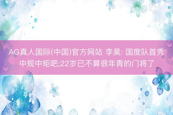 AG真人国际(中国)官方网站 李昊: 国度队首秀中规中矩吧;22岁已不算很年青的门将了