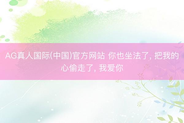 AG真人国际(中国)官方网站 你也坐法了， 把我的心偷走了， 我爱你