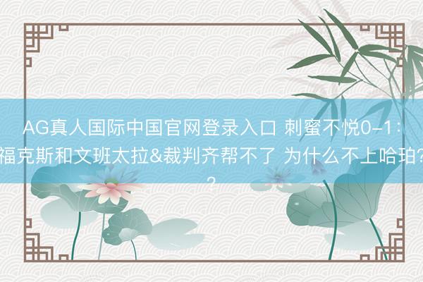 AG真人国际中国官网登录入口 刺蜜不悦0-1：福克斯和文班太拉&裁判齐帮不了 为什么不上哈珀？