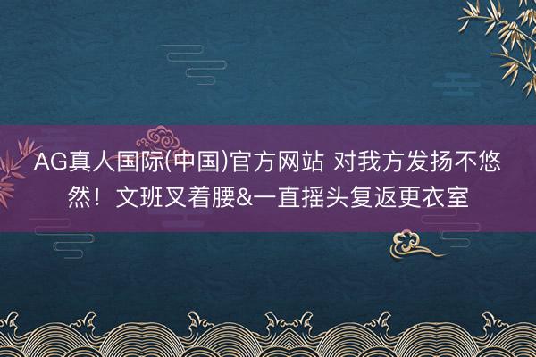 AG真人国际(中国)官方网站 对我方发扬不悠然！文班叉着腰&一直摇头复返更衣室