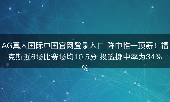 AG真人国际中国官网登录入口 阵中惟一顶薪！福克斯近6场比赛场均10.5分 投篮掷中率为34%