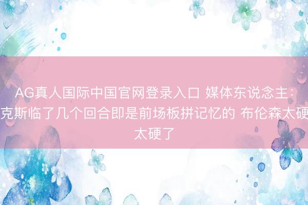 AG真人国际中国官网登录入口 媒体东说念主:尼克斯临了几个回合即是前场板拼记忆的 布伦森太硬了
