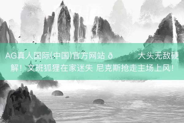 AG真人国际(中国)官方网站 🍎大头无敌硬解！文班狐狸在家迷失 尼克斯抢走主场上风！