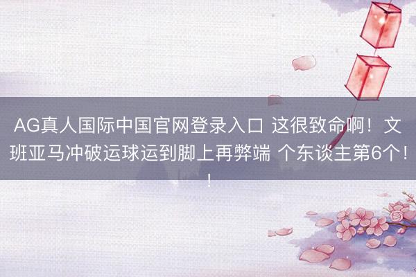 AG真人国际中国官网登录入口 这很致命啊！文班亚马冲破运球运到脚上再弊端 个东谈主第6个！