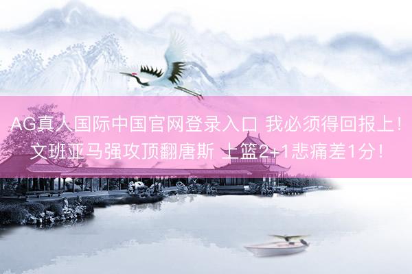AG真人国际中国官网登录入口 我必须得回报上！文班亚马强攻顶翻唐斯 上篮2+1悲痛差1分！