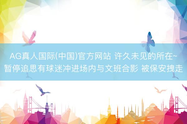 AG真人国际(中国)官方网站 许久未见的所在~暂停追思有球迷冲进场内与文班合影 被保安拽走