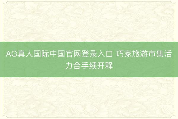 AG真人国际中国官网登录入口 巧家旅游市集活力合手续开释