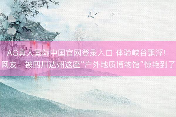 AG真人国际中国官网登录入口 体验峡谷飘浮! 网友:被四川达州这座“户外地质博物馆”惊艳到了