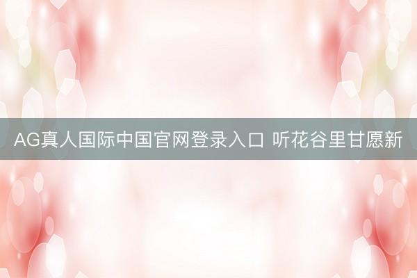 AG真人国际中国官网登录入口 听花谷里甘愿新