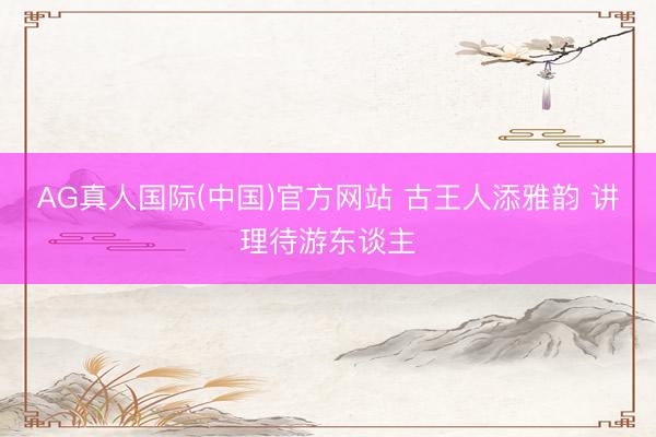AG真人国际(中国)官方网站 古王人添雅韵 讲理待游东谈主