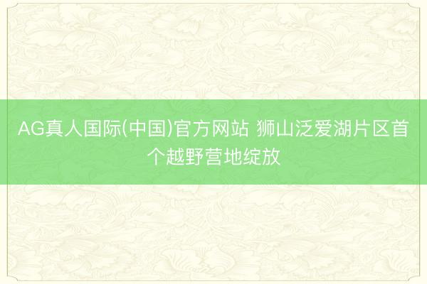 AG真人国际(中国)官方网站 狮山泛爱湖片区首个越野营地绽放