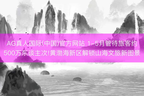 AG真人国际(中国)官方网站 1-5月管待旅客约500万东谈主次!黄渤海新区解锁山海文旅新图景