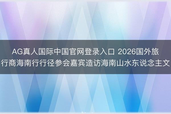 AG真人国际中国官网登录入口 2026国外旅行商海南行行径参会嘉宾造访海南山水东说念主文