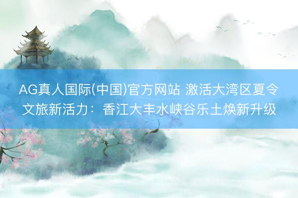 AG真人国际(中国)官方网站 激活大湾区夏令文旅新活力：香江大丰水峡谷乐土焕新升级