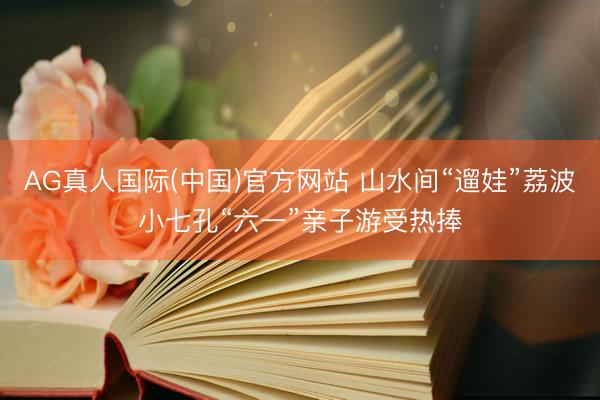 AG真人国际(中国)官方网站 山水间“遛娃”荔波小七孔“六一”亲子游受热捧