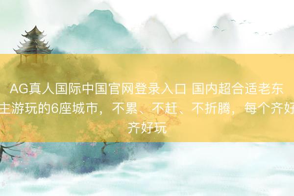 AG真人国际中国官网登录入口 国内超合适老东谈主游玩的6座城市，不累、不赶、不折腾，每个齐好玩