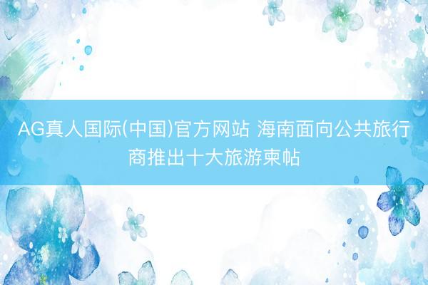 AG真人国际(中国)官方网站 海南面向公共旅行商推出十大旅游柬帖