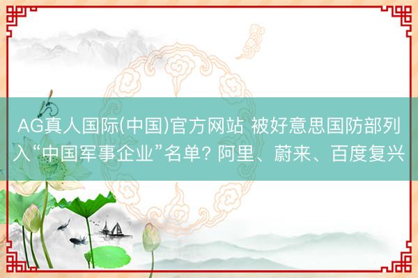 AG真人国际(中国)官方网站 被好意思国防部列入“中国军事企业”名单? 阿里、蔚来、百度复兴
