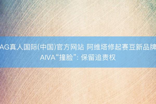 AG真人国际(中国)官方网站 阿维塔修起赛豆新品牌AIVA“撞脸”: 保留追责权