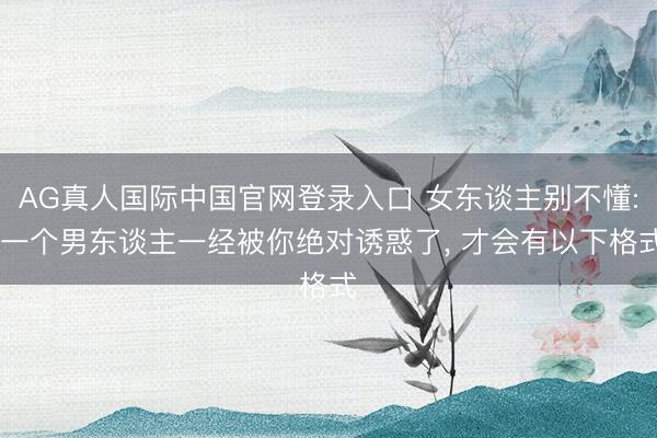 AG真人国际中国官网登录入口 女东谈主别不懂: 一个男东谈主一经被你绝对诱惑了， 才会有以下格式