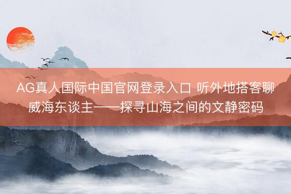 AG真人国际中国官网登录入口 听外地搭客聊威海东谈主——探寻山海之间的文静密码