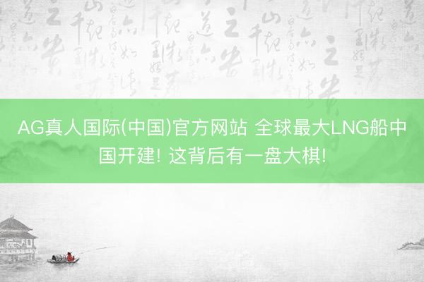 AG真人国际(中国)官方网站 全球最大LNG船中国开建! 这背后有一盘大棋!