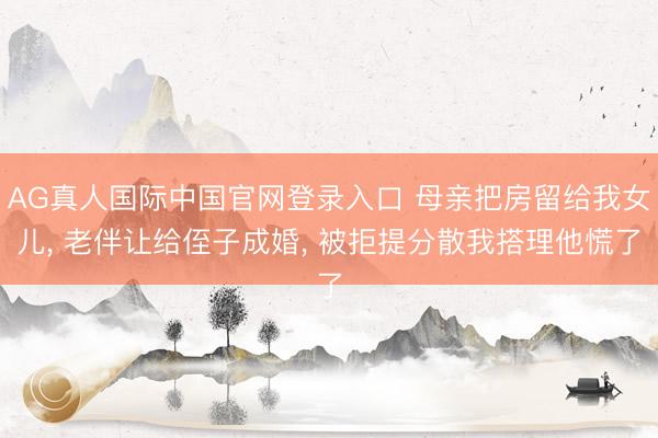 AG真人国际中国官网登录入口 母亲把房留给我女儿， 老伴让给侄子成婚， 被拒提分散我搭理他慌了