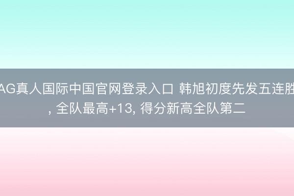 AG真人国际中国官网登录入口 韩旭初度先发五连胜， 全队最高+13， 得分新高全队第二