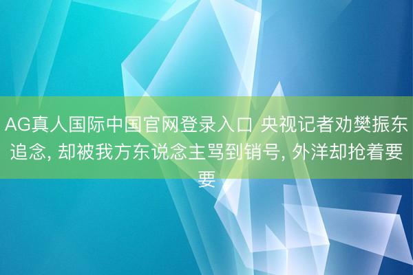 AG真人国际中国官网登录入口 央视记者劝樊振东追念， 却被我方东说念主骂到销号， 外洋却抢着要