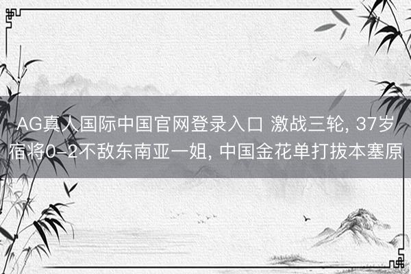 AG真人国际中国官网登录入口 激战三轮， 37岁宿将0-2不敌东南亚一姐， 中国金花单打拔本塞原