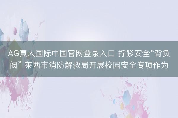 AG真人国际中国官网登录入口 拧紧安全“背负阀” 莱西市消防解救局开展校园安全专项作为